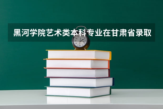 黑河学院艺术类本科专业在甘肃省录取分数线 甘肃高考总分及各科分数