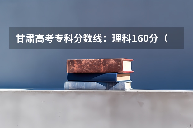 甘肃高考专科分数线：理科160分（广东高考本科录取分数线是升还是降）