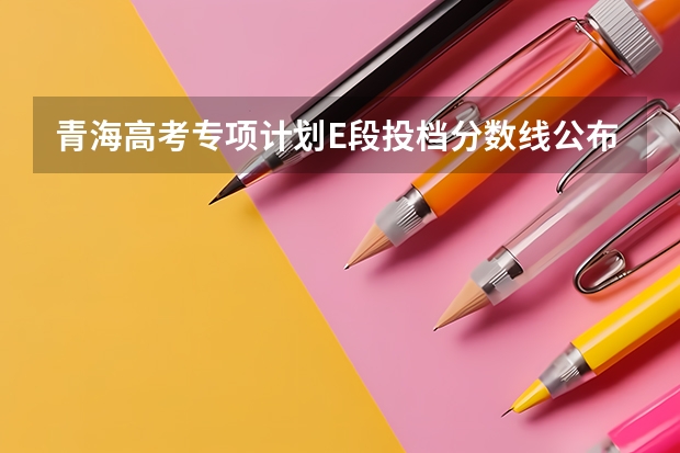 青海高考专项计划E段投档分数线公布 青海高考专科批第二次征集志愿投档分数线