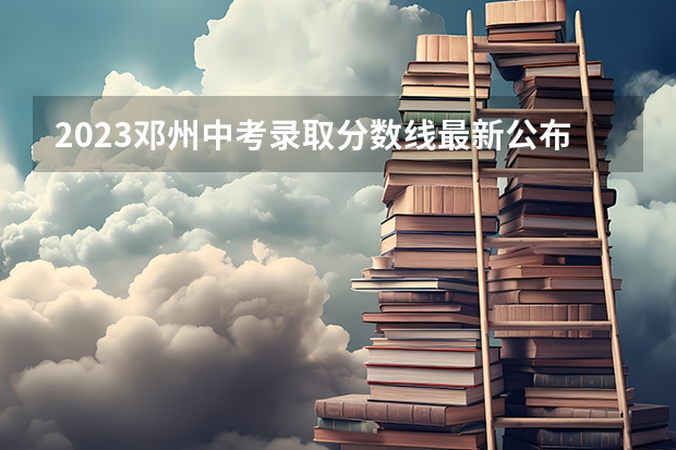 2023邓州中考录取分数线最新公布 附往年江苏985大学录取分数线位次