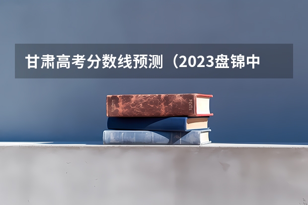 甘肃高考分数线预测（2023盘锦中考录取分数线最新公布）