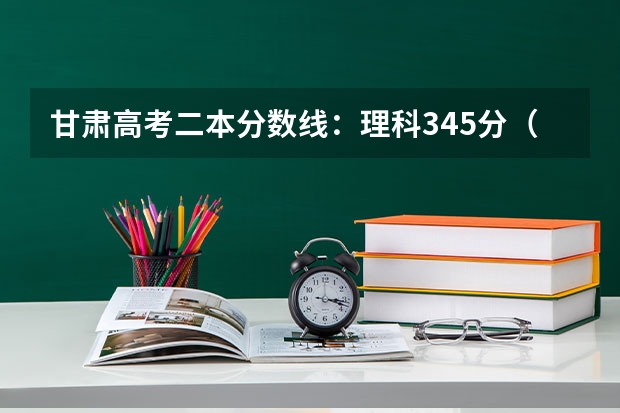 甘肃高考二本分数线：理科345分（青海高考专科批征集志愿投档分数线）