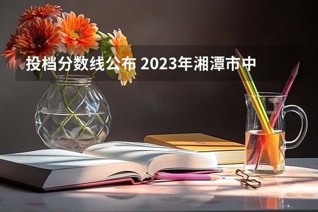 投档分数线公布 2023年湘潭市中考分数线公布