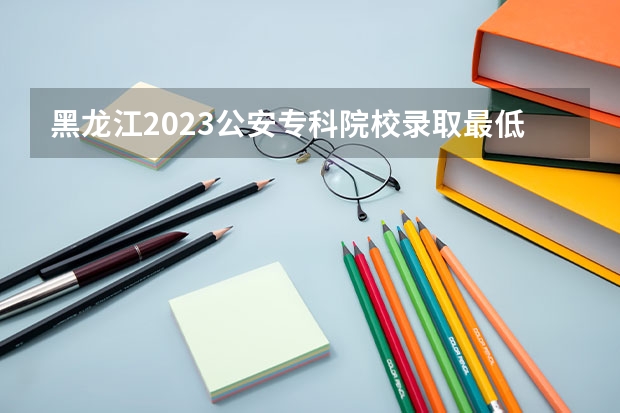 黑龙江2023公安专科院校录取最低分数线（全国高考总分及各科分数）