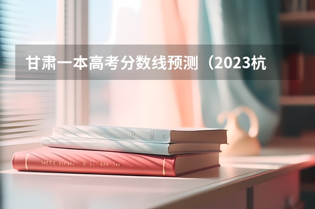 甘肃一本高考分数线预测（2023杭州主城区中考录取分数线最新公布）