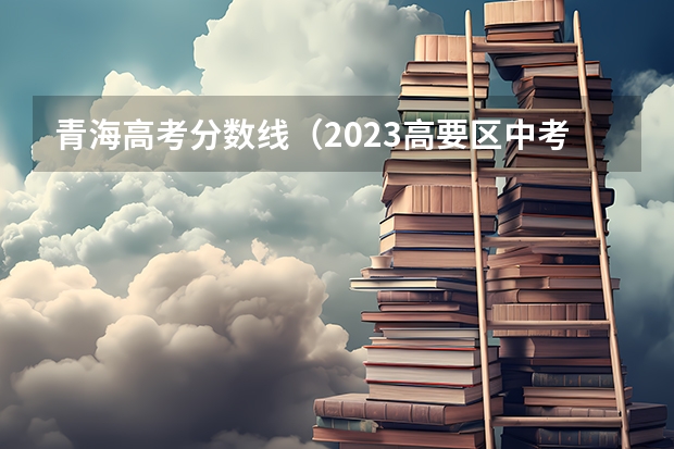 青海高考分数线（2023高要区中考录取分数线公布）