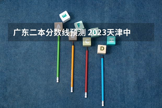 广东二本分数线预测 2023天津中考录取分数线一览表