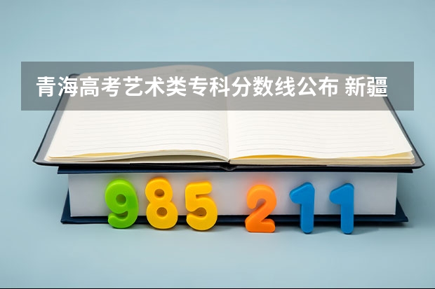 青海高考艺术类专科分数线公布 新疆高考艺术类分数线预测