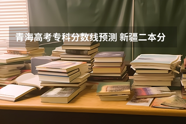 青海高考专科分数线预测 新疆二本分数线预测