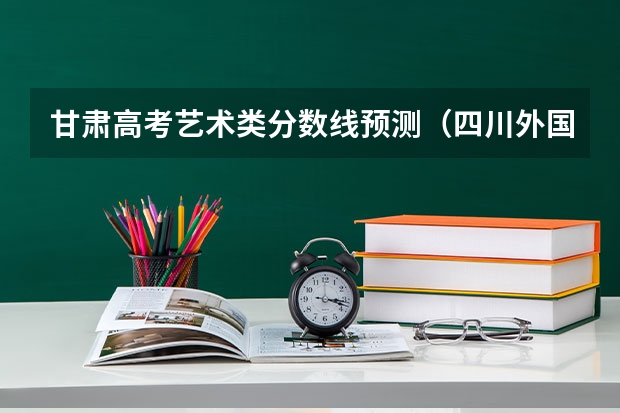 甘肃高考艺术类分数线预测（四川外国语大学2+2计划外国际本科分数线）