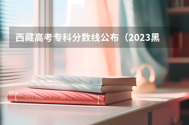 西藏高考专科分数线公布（2023黑龙江一本A段最后一次征集志愿投档分数线）