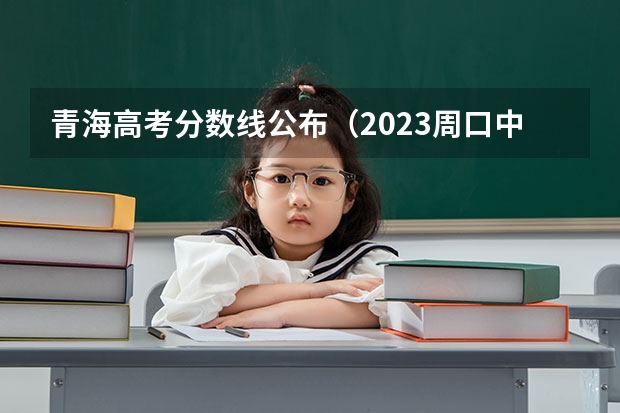 青海高考分数线公布（2023周口中心城区中考普高录取分数线公布）