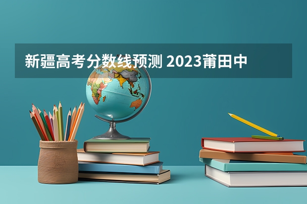 新疆高考分数线预测 2023莆田中考录取分数线最新公布