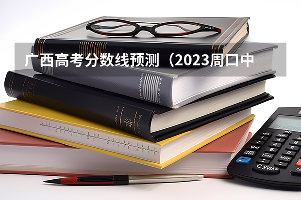 广西高考分数线预测（2023周口中心城区中考普高录取分数线公布）