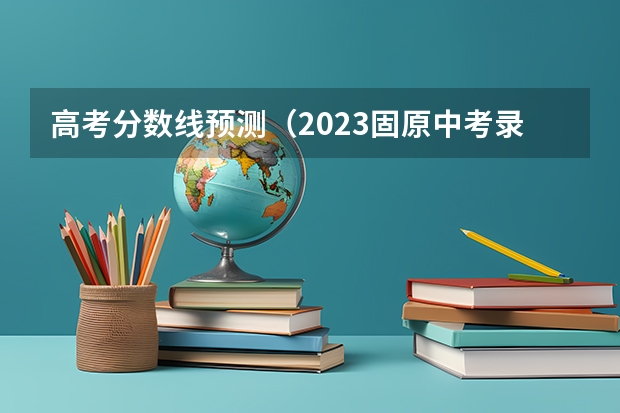 高考分数线预测（2023固原中考录取分数线最新公布）