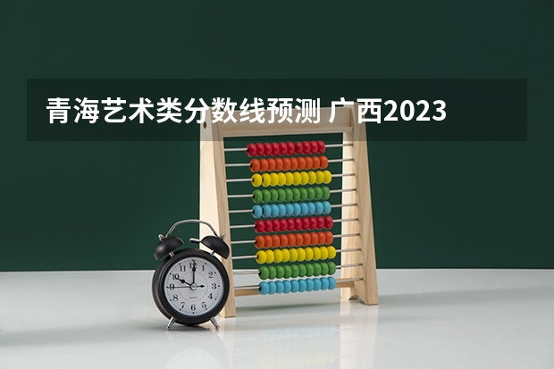 青海艺术类分数线预测 广西2023高考本科第二批最低投档分数线（第三次征集）