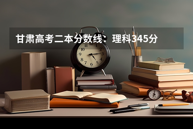 甘肃高考二本分数线：理科345分 安徽2023高考本科第一批院校投档分数线及名次