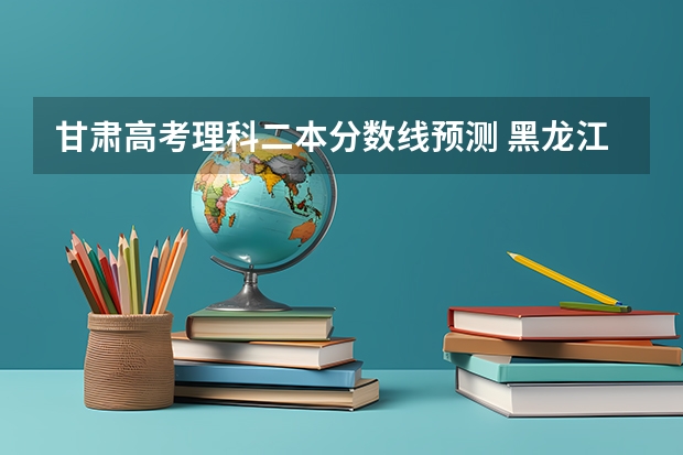 甘肃高考理科二本分数线预测 黑龙江高考总分及各科分数表