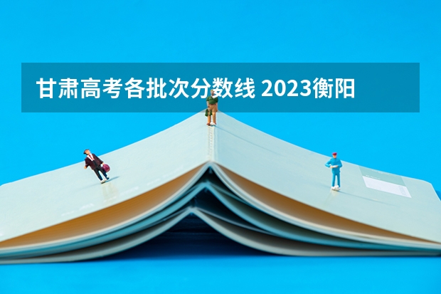 甘肃高考各批次分数线 2023衡阳市城区中考分数线最新出炉