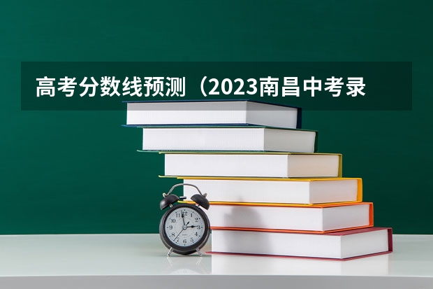 高考分数线预测（2023南昌中考录取分数线最新公布）