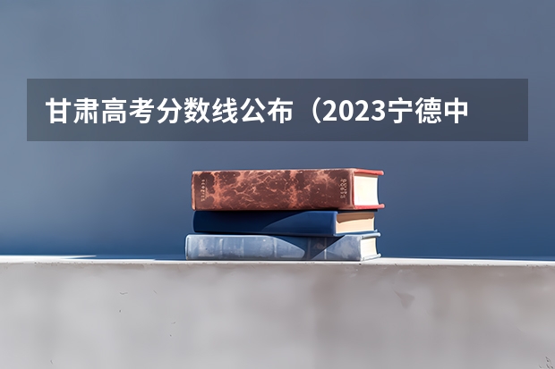 甘肃高考分数线公布（2023宁德中考录取分数线最新公布）