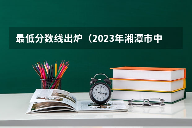 最低分数线出炉（2023年湘潭市中考分数线公布）