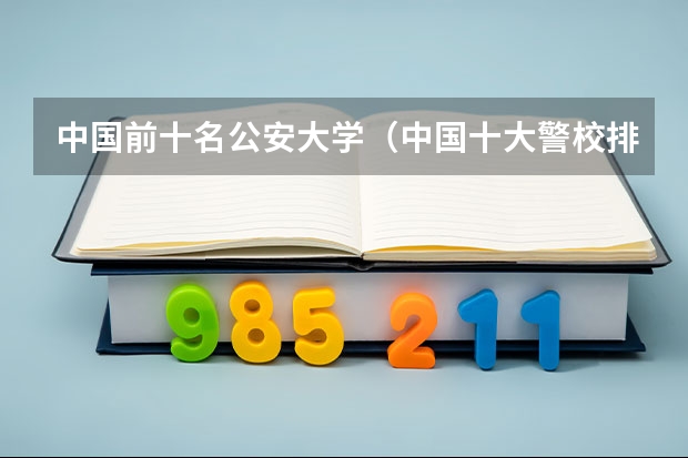 中国前十名公安大学（中国十大警校排名是怎样的？）