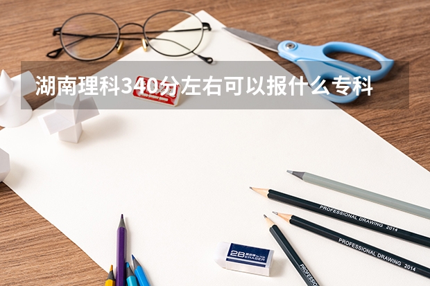 湖南理科340分左右可以报什么专科学校？