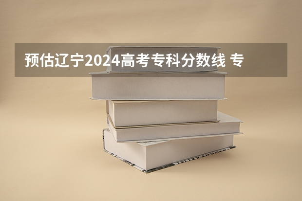 预估辽宁2024高考专科分数线 专科录取分数线预测多少分