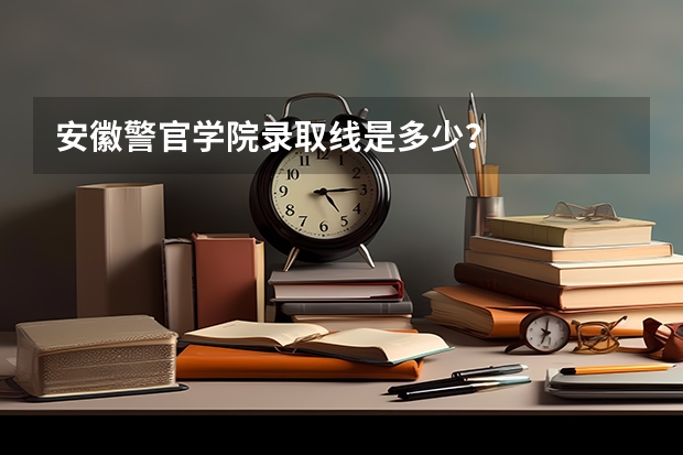 安徽警官学院录取线是多少？