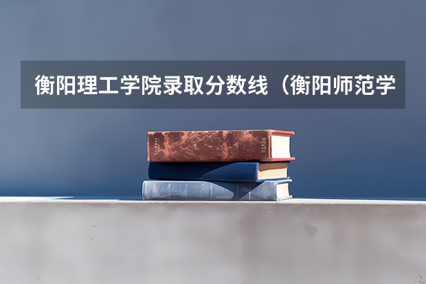 衡阳理工学院录取分数线（衡阳师范学院近年衡阳师范学院录取分数线）