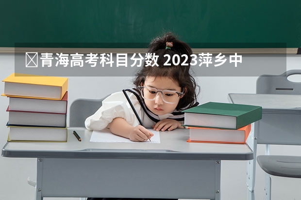 ​青海高考科目分数 2023萍乡中考录取分数线最新公布