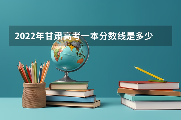 2022年甘肃高考一本分数线是多少 2022年甘肃高考分数线预测是多少分