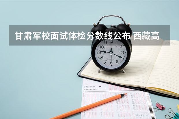 甘肃军校面试体检分数线公布 西藏高考一本分数线公布