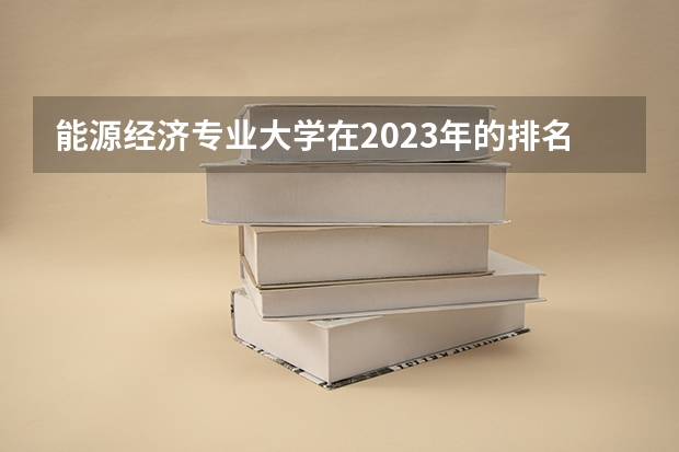 能源经济专业大学在2023年的排名情况如何 能源经济专业前十名是哪几所大学