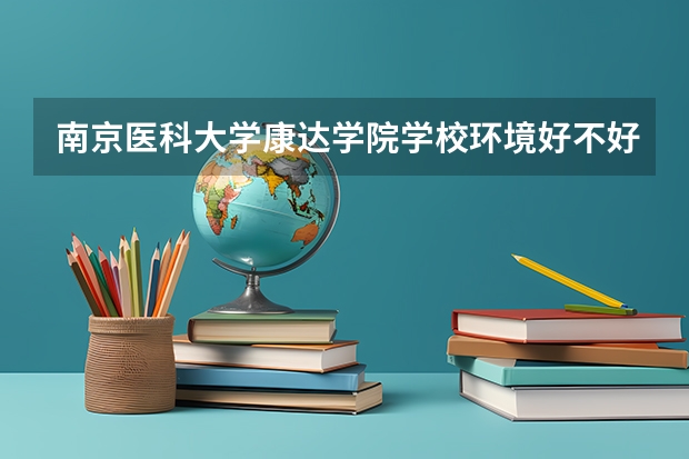 南京医科大学康达学院学校环境好不好 南京医科大学康达学院宿舍环境怎么样