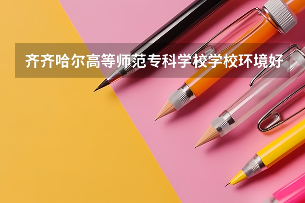 齐齐哈尔高等师范专科学校学校环境好不好 齐齐哈尔高等师范专科学校宿舍环境怎么样