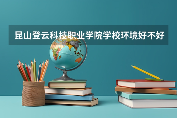 昆山登云科技职业学院学校环境好不好 昆山登云科技职业学院宿舍环境怎么样