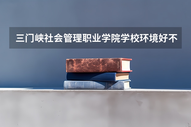 三门峡社会管理职业学院学校环境好不好 三门峡社会管理职业学院宿舍环境怎么样