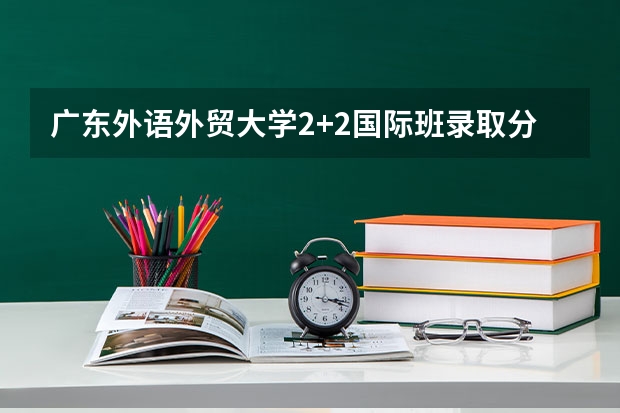 广东外语外贸大学2+2国际班录取分数线 北京高考理科大学有哪些及理科大学分数线排名一览表