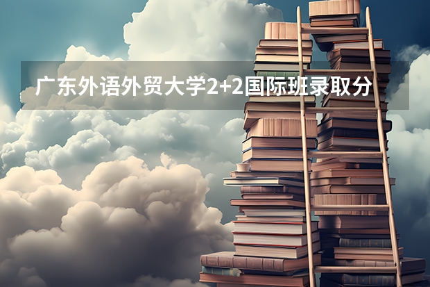 广东外语外贸大学2+2国际班录取分数线 2023唐山中考录取分数线最新公布