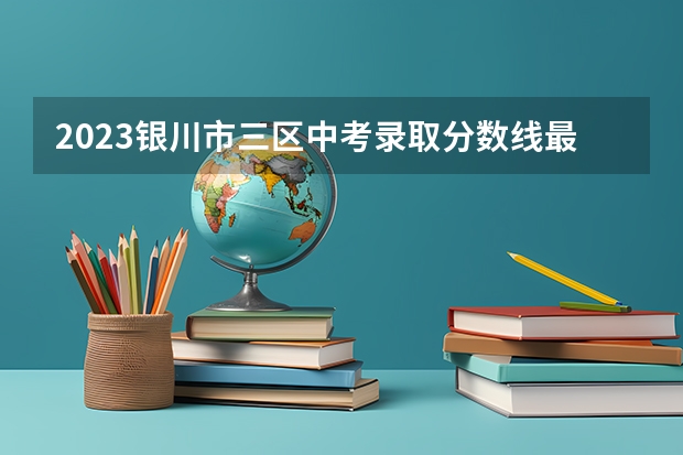 2023银川市三区中考录取分数线最新公布（2023年济南章丘区中考各高中录取分数线）