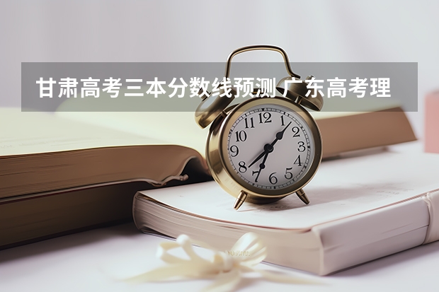 甘肃高考三本分数线预测 广东高考理科大学有哪些及理科大学分数线排名一览表