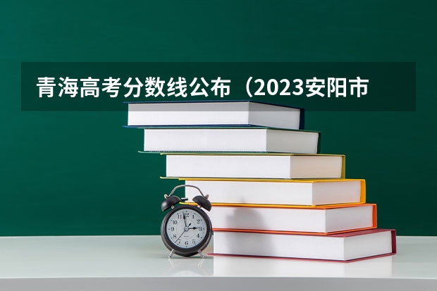 青海高考分数线公布（2023安阳市高中录取分数线预测）