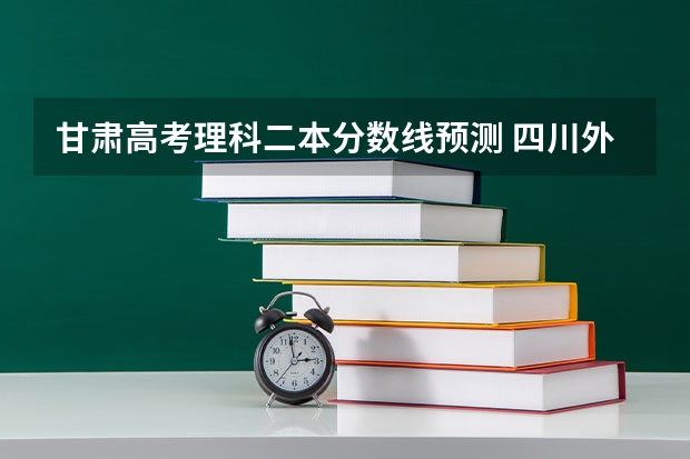 甘肃高考理科二本分数线预测 四川外国语大学2+2国际本科分数线