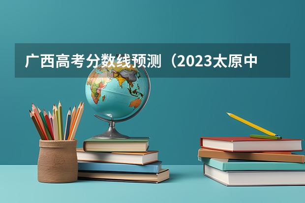 广西高考分数线预测（2023太原中考各学校录取分数线公布）